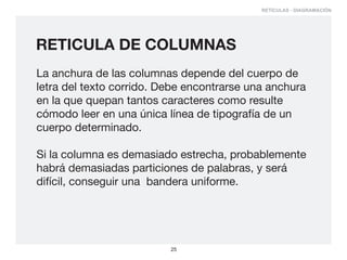 RETÍCULAS - DIAGRAMACIÓN




RETICULA DE COLUMNAS
La anchura de las columnas depende del cuerpo de
letra del texto corrido. Debe encontrarse una anchura
en la que quepan tantos caracteres como resulte
cómodo leer en una única línea de tipografía de un
cuerpo determinado.

Si la columna es demasiado estrecha, probablemente
habrá demasiadas particiones de palabras, y será
difícil, conseguir una bandera uniforme.




                          25
 
