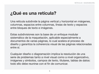 RETÍCULAS - DIAGRAMACIÓN




¿Qué es una retícula?
Una retícula subdivide la página vertical y horizontal en márgenes,
columnas, espacios entre columnas, líneas de texto y espacios
entre bloques de texto e imágenes.

Estas subdivisiones son la base de un enfoque modular
sistemático de la maquetación, aplicable especialmente a
documentos de varias páginas, lo cual acelera el proceso de
diseño y garantiza la coherencia visual de las páginas relacionadas
entre sí.

Cualquier diseño o diagramación implica la resolución de una
serie de problemas tanto a nivel visual como a nivel organizativo,
imágenes y símbolos, campos de texto, titulares, tablas de datos:
todo ello debe reunirse con el fin de comunicar.

                                3
 