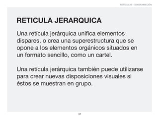 RETÍCULAS - DIAGRAMACIÓN




RETICULA JERARQUICA
Una retícula jerárquica unifica elementos
dispares, o crea una superestructura que se
opone a los elementos orgánicos situados en
un formato sencillo, como un cartel.

Una retícula jerárquica también puede utilizarse
para crear nuevas disposiciones visuales si
éstos se muestran en grupo.



                       37
 