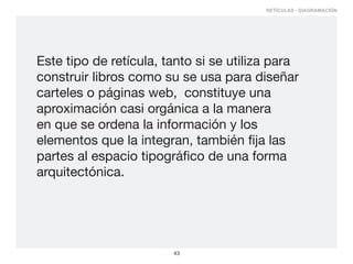 RETÍCULAS - DIAGRAMACIÓN




Este tipo de retícula, tanto si se utiliza para
construir libros como su se usa para diseñar
carteles o páginas web, constituye una
aproximación casi orgánica a la manera
en que se ordena la información y los
elementos que la integran, también fija las
partes al espacio tipográfico de una forma
arquitectónica.




                        43
 