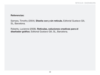 RETÍCULAS - DIAGRAMACIÓN




Referencias:

Samara, Timothy (2004). Diseña con y sin retícula. Editorial Gustavo Gili,
SL, Barcelona.

Roberts, Lucienne (2008). Retículas, soluciones creativas para el
diseñador gráfico. Editorial Gustavo Gili, SL, Barcelona.




                                      44
 