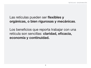 RETÍCULAS - DIAGRAMACIÓN




Las retículas pueden ser flexibles y
orgánicas, o bien rigurosas y mecánicas.

Los beneficios que reporta trabajar con una
retícula son sencillas: claridad, eficacia,
economía y continuidad.




                       5
 