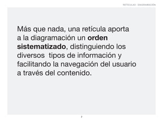 RETÍCULAS - DIAGRAMACIÓN




Más que nada, una retícula aporta
a la diagramación un orden
sistematizado, distinguiendo los
diversos tipos de información y
facilitando la navegación del usuario
a través del contenido.




                   7
 