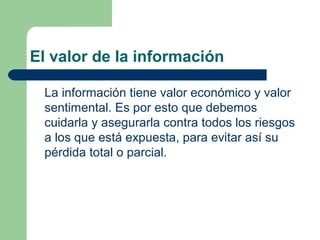 El valor de la información

 La información tiene valor económico y valor
 sentimental. Es por esto que debemos
 cuidarla y asegurarla contra todos los riesgos
 a los que está expuesta, para evitar así su
 pérdida total o parcial.
 
