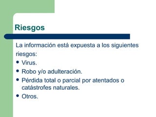 Riesgos

La información está expuesta a los siguientes
riesgos:
 Virus.
 Robo y/o adulteración.
 Pérdida total o parcial por atentados o
   catástrofes naturales.
 Otros.
 