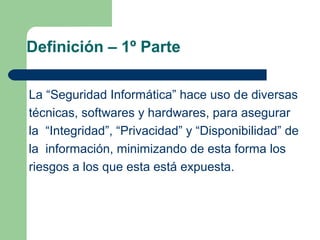 Definición – 1º Parte

La “Seguridad Informática” hace uso de diversas
técnicas, softwares y hardwares, para asegurar
la “Integridad”, “Privacidad” y “Disponibilidad” de
la información, minimizando de esta forma los
riesgos a los que esta está expuesta.
 