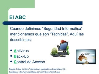 El ABC

 Cuando definimos “Seguridad Informática”
 mencionamos que son “Técnicas”. Aquí las
 describimos:

  Antivirus
  Back-Up
  Control           de Acceso
Fuente: Índice del libro “Informática” publicado en Internet por Ed.
Santillana. http://www.santillana.com.ar/indices/Pinfor1.asp
 