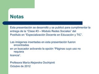 Notas

Esta presentación se desarrolló y se publicó para cumplimentar la
entrega de la “Clase #3 – Módulo Redes Sociales” del
Postítulo en “Especialización Docente en Educación y TIC”.

Las imágenes insertadas en esta presentación fueron
    encontradas
en un buscador activando la opción “Páginas cuyo uso no
    requiera
licencia”.

Profesora María Alejandra Occhipinti
Octubre de 2012
 