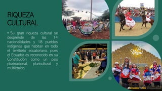 RIQUEZA
CULTURAL
• Su gran riqueza cultural se
desprende de las 14
nacionalidades y 18 pueblos
indígenas que habitan en todo
el territorio ecuatoriano, pues
el Ecuador es reconocido en su
Constitución como un país
plurinacional, pluricultural y
multiétnico.
 