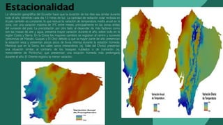 Estacionalidad
La ubicación geográfica del Ecuador hace que la duración de los días sea similar durante
todo el año, teniendo cada día 12 horas de luz. La cantidad de radiación solar recibida en
el país también es constante, lo que reduce la variación de temperatura media anual en la
zona, con una variación máxima de 3ºC entre meses, principalmente en las zonas áridas
del suroeste del país. La precipitación por otro lado, al depender de más factores como
son las masas de aire y agua, presenta mayor variación durante el año, sobre todo en la
región Costa y Sierra. En la Costa los mayores cambios se registran al centro y suroeste
(provincias de Manabí, Guayas y El Oro) debido a que la mayor parte de año presencian
la estación seca y presentan pocos picos de lluvia intensa durante la estación húmeda.
Mientras que en la Sierra, los valles secos interandinos (ej. Valle del Chota) presentan
una situación similar, al contrario de los bosques nublados o de transición (ej.
noroccidente de Pichincha) que presencian una estación húmeda más prolongada
durante el año. El Oriente registra la menor variación.
 