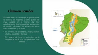 ClimaenEcuador
Ecuador tiene un clima tropical que varía con
la altitud y las regiones. El clima puede ser
muy variable en el mismo día. Hay
principalmente dos temporadas, aunque con
el cambio climático las estaciones están
menos definidas que antes:
• En invierno, de diciembre a mayo, cuando
el clima es cálido y lluvioso.
• En verano, de junio a noviembre es la
temporada seca, con temperaturas más
frescas.
 