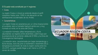 El Ecuador está constituido por 4 regiones:
• Costa
La región Costa o Litoral se extiende desde el perfil
costanero hasta unos 1000 m de elevación en las
estribaciones occidentales de los Andes.
• Características
-La región Costa se caracteriza por un clima tropical árido
al suroeste, seco a húmedo hacia el centro-sur y muy
húmedo al norte, en la zona del Chocó.
-La estación húmeda (altas temperaturas y lluvia
abundante) se registra entre diciembre y abril-mayo por
la presencia de la corriente cálida de El Niño y la Zona de
Convergencia Intertropical.
-La estación seca, caracterizada por bajas temperaturas y
lluvia escasa, dura de junio a noviembre o diciembre. La
temperatura promedio de toda la región oscila entre los
24-25ºC, aunque puede llegar a ser menor a 22ºC en
zonas de cordilla.
 