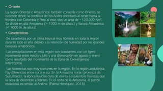 • Oriente
La región Oriental o Amazónica, también conocida como Oriente, se
extiende desde la cordillera de los Andes orientales al oeste hasta la
frontera con Colombia y Perú al este, con un área de ~120.000 Km2.
Se divide en alta Amazonía (> 1000 m de altura) y llanura Amazónica
(< 1000 m de altura)
• Características
-Se caracteriza por un clima tropical muy húmedo en toda la región
durante todo el año, debido a la retención de humedad por los grandes
bosques amazónicos.
-Las precipitaciones en esta región son constantes, con un ligero
incremento entre marzo y julio y una disminución en agosto y enero
como resultado del movimiento de la Zona de Convergencia
Intertropical.
-Las tormentas son muy comunes en la región. En la región amazónica
hay diferencias entre norte y sur. En la Amazonía norte (provincia de
Sucumbíos), la época lluviosa dura de marzo a noviembre mientras que
la seca de diciembre a febrero. En el resto de la Amazonía, el patrón
estacional es similar al Andino. (Palma Henríquez, 2018)
 