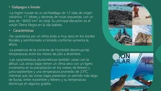 • Galápagos e Insular
-La región insular es un archipiélago de 12 islas de origen
volcánico, 17 islotes y decenas de rocas expuestas, con un
área de ~8000 km2 en total. Su principal elevación es el
volcán Sierra Negra en la isla Isabela.
• Características
-Se caracteriza por un clima árido a muy seco en los bordes
litorales y semihúmedo a húmedo conforme aumenta la
altura.
-La presencia de la corriente de Humboldt disminuye las
temperaturas entre los meses de julio a diciembre.
-Las características pluviométricas también varían con la
altitud. Las zonas bajas tienen un clima seco con un ligero
incremento en la precipitación en los meses de febrero y
junio-septiembre y una temperatura promedio de 23ºC,
mientras que, las zonas bajas presentan un periodo más largo
de lluvias, entre noviembre y febrero y su temperatura
disminuye en algunos grados.
 