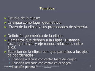 Temática:Estudio de la elipse:La elipse como lugar geométrico. Trazo de la elipse y sus propiedades de simetría.Definición geométrica de la elipse.Elementos que definen a la Elipse: Distancia focal, eje mayor y eje menor, relaciones entre ellos.Ecuación de la elipse con ejes paralelos a los ejes de coordenadas:Ecuación ordinaria con centro fuera del origen.Ecuación ordinaria con centro en el origen.Ecuación general.Unidad 410Elipse, circunferencia y sus ecuaciones cartesianas