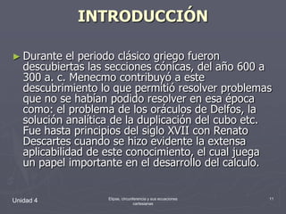 INTRODUCCIÓNDurante el periodo clásico griego fueron descubiertas las secciones cónicas, del año 600 a 300 a. c. Menecmo contribuyó a este descubrimiento lo que permitió resolver problemas que no se habían podido resolver en esa época como: el problema de los oráculos de Delfos, la solución analítica de la duplicación del cubo etc. Fue hasta principios del siglo XVII con Renato Descartes cuando se hizo evidente la extensa aplicabilidad de este conocimiento, el cual juega un papel importante en el desarrollo del calculo.Unidad 411Elipse, circunferencia y sus ecuaciones cartesianas