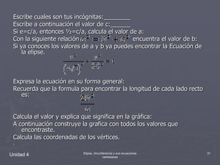 Escribe cuales son tus incógnitas:________Escribe a continuación el valor de c:______Si e=c/a, entonces ½=c/a, calcula el valor de a:Con la siguiente relación :                          encuentra el valor de b:Si ya conoces los valores de a y b ya puedes encontrar la Ecuación de laelipse.Expresa la ecuación en su forma general:Recuerda que la formula para encontrar la longitud de cada lado recto es:Calcula el valor y explica que significa en la gráfica:A continuación construye la grafica con todos los valores que encontraste.Calcula las coordenadas de los vértices..Unidad 431Elipse, circunferencia y sus ecuaciones cartesianas