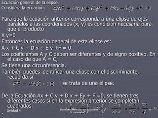 Ecuación general de la elipse.Considera la ecuación:                                                                     F = 8Para que la ecuación anterior corresponda a una elipse de ejes paralelos a las coordenados (x, y) es condición necesaria para que el producto X y=0Entonces la ecuación general de esta elipse es:A x + C y + D x + E y +F = 0Los coeficientes A y C deben ser diferentes y de signo positivo. En el caso de que A = C,Se tiene una circunferencia.También puedes identificar una elipse con el discriminante, recuerda si                                           se trata de una elipse.De la Ecuación Ax + C y + D x + Ey + F =0, se tienen tres diferentes casos si en la expresión anterior se completan cuadrados..Unidad 439Elipse, circunferencia y sus ecuaciones cartesianas