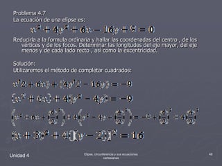 Problema 4.7 La ecuación de una elipse es:Reducirla a la formula ordinaria y hallar las coordenadas del centro , de los vértices y de los focos. Determinar las longitudes del eje mayor, del eje menos y de cada lado recto , así como la excentricidad.Solución:Utilizaremos el método de completar cuadrados:.Unidad 448Elipse, circunferencia y sus ecuaciones cartesianas