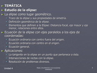 TEMÁTICAEstudio de la elipse:La elipse como lugar geométrico.Trazo de la elipse y sus propiedades de simetría.Definición geométrica de la elipse.Elementos que definen a la Elipse: Distancia focal, eje mayor y eje menor, relaciones entre ellos.Ecuación de la elipse con ejes paralelos a los ejes de coordenadas:Ecuación ordinaria con centro fuera del origen.Ecuación ordinaria con centro en el origen.Ecuación general.Aplicaciones:La tangente en la elipse en un punto que pertenece a ésta.Intersecciones de rectas con la elipse.Resolución de problemas diversos.Unidad 46Elipse, circunferencia y sus ecuaciones cartesianas
