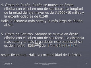Unidad 4Elipse, circunferencia y sus ecuaciones cartesianas644. Orbita de Plutón. Plutón se mueve en órbita elíptica con el sol en uno de sus focos. La longitud de la mitad del eje mayor es de 3.3666x10 millas y la excentricidad es de 0.248Halla la distancia más corta y la más larga de Plutón al sol.5. Orbita de Saturno. Saturno se mueve en órbita elíptica con el sol en uno de sus focos. La distancia más corta y la más larga desde este planeta al sol es de 1.3495             y de                           , respectivamente. Halla la excentricidad de la órbita.