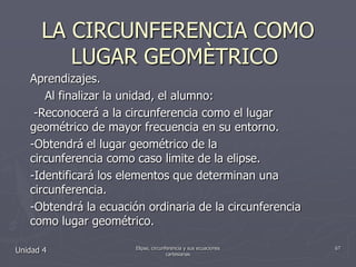 LA CIRCUNFERENCIA COMO LUGAR GEOMÈTRICO	Aprendizajes.    Al finalizar la unidad, el alumno: -Reconocerá a la circunferencia como el lugar geométrico de mayor frecuencia en su entorno.-Obtendrá el lugar geométrico de la                            circunferencia como caso limite de la elipse.-Identificará los elementos que determinan una circunferencia.-Obtendrá la ecuación ordinaria de la circunferencia como lugar geométrico.Unidad 467Elipse, circunferencia y sus ecuaciones cartesianas