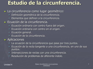 Estudio de la circunferencia.La circunferencia como lugar geométrico:Definición geométrica de la circunferencia.Elementos que definen a la circunferencia.Ecuación de la circunferencia.Ecuación ordinaria con centro fuera del origen.Ecuación ordinaria con centro en el origen.Ecuación general.Ecuación de la circunferencia.AplicacionesLa ecuación de la circunferencia que pasa por tres puntos.Ecuación de la recta tangente a una circunferencia, en uno de sus puntos.Intersecciones de rectas con una circunferencia.Resolución de problemas de diferente índole.Unidad 47Elipse, circunferencia y sus ecuaciones cartesianas