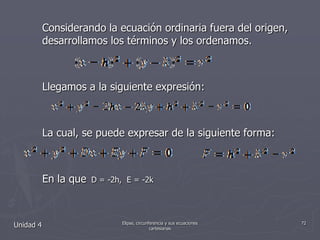 Considerando la ecuación ordinaria fuera del origen, desarrollamos los términos y los ordenamos. Llegamos a la siguiente expresión:La cual, se puede expresar de la siguiente forma:En la que  D = -2h,  E = -2kUnidad 472Elipse, circunferencia y sus ecuaciones cartesianas