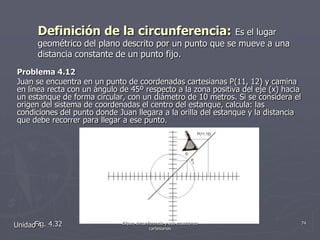 Definición de la circunferencia: Es el lugar geométrico del plano descrito por un punto que se mueve a una distancia constante de un punto fijo.Problema 4.12Juan se encuentra en un punto de coordenadas cartesianas P(11, 12) y camina en línea recta con un ángulo de 45º respecto a la zona positiva del eje (x) hacia un estanque de forma circular, con un diámetro de 10 metros. Si se considera el origen del sistema de coordenadas el centro del estanque, calcula: las condiciones del punto donde Juan llegara a la orilla del estanque y la distancia que debe recorrer para llegar a ese punto.        Fig. 4.32Unidad 474Elipse, circunferencia y sus ecuaciones cartesianas