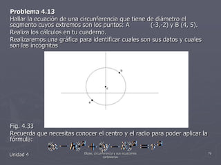 Problema 4.13Hallar la ecuación de una circunferencia que tiene de diámetro el segmento cuyos extremos son los puntos: A (-3,-2) y B (4, 5).Realiza los cálculos en tu cuaderno.Realizaremos una gráfica para identificar cuales son sus datos y cuales son las incógnitas Fig. 4.33Recuerda que necesitas conocer el centro y el radio para poder aplicar la fórmula:Unidad 476Elipse, circunferencia y sus ecuaciones cartesianas