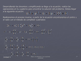 Desarrollando los binomios y simplificando se llega a la ecuación, realiza las operaciones en tu cuaderno para encontrar la solución del problema. Debes llegar a la siguiente ecuación:Realizaremos el proceso inverso, a partir de la ecuación encontraremos el centro y el radio con el método de completar cuadrados:Unidad 477Elipse, circunferencia y sus ecuaciones cartesianas