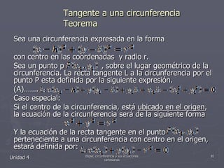 Tangente a una circunferenciaTeoremaSea una circunferencia expresada en la forma  con centro en las coordenadas  y radio r.Sea un punto p                , sobre el lugar geométrico de la circunferencia. La recta tangente L a la circunferencia por el punto P esta definida por la siguiente expresión.(A)…….Caso especial:Si el centro de la circunferencia, está ubicado en el origen, la ecuación de la circunferencia será de la siguiente formaY la ecuación de la recta tangente en el punto           . perteneciente a una circunferencia con centro en el origen, estará definida por:Unidad 482Elipse, circunferencia y sus ecuaciones cartesianas