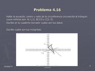 Problema 4.16Hallar la ecuación, centro y radio de la circunferencia circunscrita al triángulo cuyos vértices son: A(-1,1), B(3,5) y C(5,-3).Escribe en tu cuaderno borrador cuales son tus datos:Escribe cuales son tus incógnitas:Unidad 485Elipse, circunferencia y sus ecuaciones cartesianas