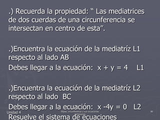 .) Recuerda la propiedad: “ Las mediatrices de dos cuerdas de una circunferencia se intersectan en centro de esta”..)Encuentra la ecuación de la mediatríz L1 respecto al lado ABDebes llegar a la ecuación:  x + y = 4    L1.)Encuentra la ecuación de la mediatríz L2 respecto al lado  BCDebes llegar a la ecuación:  x -4y = 0   L2Resuelve el sistema de ecuacionesX + y -4 = 0 ……………………. L1X – 4y = 0 ………………………. L2Unidad 486Elipse, circunferencia y sus ecuaciones cartesianas