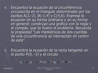 Encuentra la ecuación de la circunferencia circunscrita en el triangulo determinado por los puntos A(2,-2), B(-1,4) y C(4,6). Expresa la ecuación en su forma ordinaria y en su forma en general; construye una grafica con la regla y el compás, que te ilustre el problema. Recuerda la propiedad “Las mediatrices de dos cuerdas de una circunferencia se intersectan en centro de esta”.Encuentra la ecuación de la recta tangente en el punto P(0, -3) y el circulo.Unidad 489Elipse, circunferencia y sus ecuaciones cartesianas