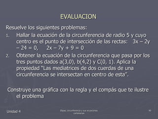 EVALUACIONResuelve los siguientes problemas:Hallar la ecuación de la circunferencia de radio 5 y cuyo centro es el punto de intersección de las rectas:   3x – 2y – 24 = 0,     2x – 7y + 9 = 0Obtener la ecuación de la circunferencia que pasa por los tres puntos dados a(3,0), b(4,2) y C(0, 1). Aplica la propiedad “Las mediatrices de dos cuerdas de una circunferencia se intersectan en centro de esta”.     Construye una gráfica con la regla y el compás que te ilustre el problemaUnidad 490Elipse, circunferencia y sus ecuaciones cartesianas
