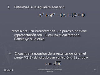 Determina si la siguiente ecuación       representa una circunferencia, un punto o no tiene representación real. Si es una circunferencia. Construye su grafica. 4.   Encuentra la ecuación de la recta tangente en el    punto P(3,3) del circulo con centro C(-1,1) y radio Unidad 491Elipse, circunferencia y sus ecuaciones cartesianas