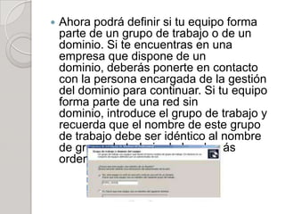    Ahora podrá definir si tu equipo forma
    parte de un grupo de trabajo o de un
    dominio. Si te encuentras en una
    empresa que dispone de un
    dominio, deberás ponerte en contacto
    con la persona encargada de la gestión
    del dominio para continuar. Si tu equipo
    forma parte de una red sin
    dominio, introduce el grupo de trabajo y
    recuerda que el nombre de este grupo
    de trabajo debe ser idéntico al nombre
    de grupo de trabajo de los demás
    ordenadores de la red.
 