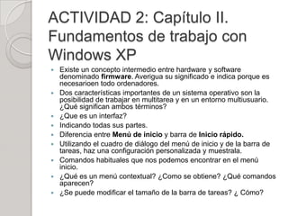 ACTIVIDAD 2: Capítulo II.
Fundamentos de trabajo con
Windows XP
   Existe un concepto intermedio entre hardware y software
    denominado firmware. Averigua su significado e indica porque es
    necesarioen todo ordenadores.
   Dos características importantes de un sistema operativo son la
    posibilidad de trabajar en multitarea y en un entorno multiusuario.
    ¿Qué significan ambos términos?
   ¿Que es un interfaz?
   Indicando todas sus partes.
   Diferencia entre Menú de inicio y barra de Inicio rápido.
   Utilizando el cuadro de diálogo del menú de inicio y de la barra de
    tareas, haz una configuración personalizada y muestrala.
   Comandos habituales que nos podemos encontrar en el menú
    inicio.
   ¿Qué es un menú contextual? ¿Como se obtiene? ¿Qué comandos
    aparecen?
   ¿Se puede modificar el tamaño de la barra de tareas? ¿ Cómo?
 