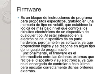 Firmware
   Es un bloque de instrucciones de programa
    para propósitos específicos, grabado en una
    memoria de tipo no volátil, que establece la
    lógica de más bajo nivel que controla los
    circuitos electrónicos de un dispositivo de
    cualquier tipo. Al estar integrado en la
    electrónica del dispositivo es en parte
    hardware, pero también es software, ya que
    proporciona lógica y se dispone en algún tipo
    de lenguaje de programación.
    Funcionalmente, el firmware es el
    intermediario entre las órdenes externas que
    recibe el dispositivo y su electrónica, ya que
    es el encargado de controlar a ésta última
    para ejecutar correctamente dichas órdenes
    externas.
 
