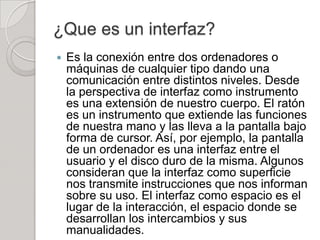 ¿Que es un interfaz?
   Es la conexión entre dos ordenadores o
    máquinas de cualquier tipo dando una
    comunicación entre distintos niveles. Desde
    la perspectiva de interfaz como instrumento
    es una extensión de nuestro cuerpo. El ratón
    es un instrumento que extiende las funciones
    de nuestra mano y las lleva a la pantalla bajo
    forma de cursor. Así, por ejemplo, la pantalla
    de un ordenador es una interfaz entre el
    usuario y el disco duro de la misma. Algunos
    consideran que la interfaz como superficie
    nos transmite instrucciones que nos informan
    sobre su uso. El interfaz como espacio es el
    lugar de la interacción, el espacio donde se
    desarrollan los intercambios y sus
    manualidades.
 