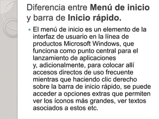 Diferencia entre Menú de inicio
y barra de Inicio rápido.
   El menú de inicio es un elemento de la
    interfaz de usuario en la línea de
    productos Microsoft Windows, que
    funciona como punto central para el
    lanzamiento de aplicaciones
    y, adicionalmente, para colocar allí
    accesos directos de uso frecuente
    mientras que haciendo clic derecho
    sobre la barra de inicio rápido, se puede
    acceder a opciones extras que permiten
    ver los íconos más grandes, ver textos
    asociados a estos etc.
 