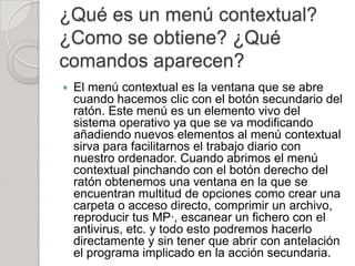 ¿Qué es un menú contextual?
¿Como se obtiene? ¿Qué
comandos aparecen?
   El menú contextual es la ventana que se abre
    cuando hacemos clic con el botón secundario del
    ratón. Este menú es un elemento vivo del
    sistema operativo ya que se va modificando
    añadiendo nuevos elementos al menú contextual
    sirva para facilitarnos el trabajo diario con
    nuestro ordenador. Cuando abrimos el menú
    contextual pinchando con el botón derecho del
    ratón obtenemos una ventana en la que se
    encuentran multitud de opciones como crear una
    carpeta o acceso directo, comprimir un archivo,
    reproducir tus MP·, escanear un fichero con el
    antivirus, etc. y todo esto podremos hacerlo
    directamente y sin tener que abrir con antelación
    el programa implicado en la acción secundaria.
 