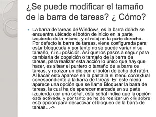 ¿Se puede modificar el tamaño
de la barra de tareas? ¿ Cómo?
   La barra de tareas de Windows, es la barra donde se
    encuentra ubicado el botón de inicio en la parte
    izquierda de la misma, y el reloj en la parte derecha.
    Por defecto la barra de tareas, viene configurada para
    estar bloqueada y por tanto no se puede variar ni su
    tamaño, ni su posición. Así que los pasos a seguir para
    cambiarla de oposición o tamaño de la barra de
    tareas, para realizar esta acción lo único que hay que
    hacer, es situar el puntero o tamaño de la barra de
    tareas, y realizar un clic con el botón derecho del ratón.
    Al hacer esto aparece en la pantalla el menú contextual
    correspondiente a la barra de tareas. En este menú
    aparece una opción que se llama Bloquear la barra de
    tareas, la cual ha de aparecer marcada en su parte
    izquierda con una señal, esta señal indica que la opción
    está activada, y por tanto se ha de realizar un clic sobre
    esta opción para desactivar el bloqueo de la barra de
    tareas…->
 