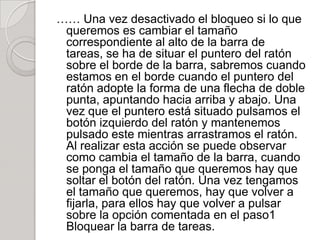 …… Una vez desactivado el bloqueo si lo que
 queremos es cambiar el tamaño
 correspondiente al alto de la barra de
 tareas, se ha de situar el puntero del ratón
 sobre el borde de la barra, sabremos cuando
 estamos en el borde cuando el puntero del
 ratón adopte la forma de una flecha de doble
 punta, apuntando hacia arriba y abajo. Una
 vez que el puntero está situado pulsamos el
 botón izquierdo del ratón y mantenemos
 pulsado este mientras arrastramos el ratón.
 Al realizar esta acción se puede observar
 como cambia el tamaño de la barra, cuando
 se ponga el tamaño que queremos hay que
 soltar el botón del ratón. Una vez tengamos
 el tamaño que queremos, hay que volver a
 fijarla, para ellos hay que volver a pulsar
 sobre la opción comentada en el paso1
 Bloquear la barra de tareas.
 