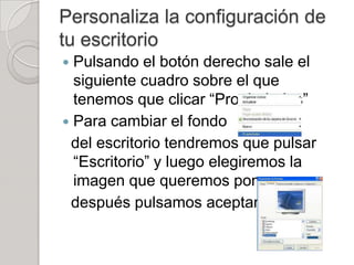Personaliza la configuración de
tu escritorio
 Pulsando el botón derecho sale el
  siguiente cuadro sobre el que
  tenemos que clicar “Propiedades”
 Para cambiar el fondo
 del escritorio tendremos que pulsar
  “Escritorio” y luego elegiremos la
  imagen que queremos poner y
 después pulsamos aceptar
 