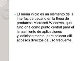    El menú inicio es un elemento de la
    interfaz de usuario en la línea de
    productos Microsoft Windows, que
    funciona como punto central para el
    lanzamiento de aplicaciones
    y, adicionalmente, para colocar allí
    accesos directos de uso frecuente
 