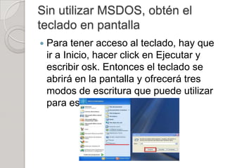 Sin utilizar MSDOS, obtén el
teclado en pantalla
   Para tener acceso al teclado, hay que
    ir a Inicio, hacer click en Ejecutar y
    escribir osk. Entonces el teclado se
    abrirá en la pantalla y ofrecerá tres
    modos de escritura que puede utilizar
    para escribir datos:
 