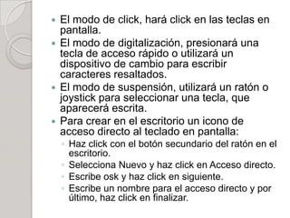  El modo de click, hará click en las teclas en
  pantalla.
 El modo de digitalización, presionará una
  tecla de acceso rápido o utilizará un
  dispositivo de cambio para escribir
  caracteres resaltados.
 El modo de suspensión, utilizará un ratón o
  joystick para seleccionar una tecla, que
  aparecerá escrita.
 Para crear en el escritorio un icono de
  acceso directo al teclado en pantalla:
    ◦ Haz click con el botón secundario del ratón en el
      escritorio.
    ◦ Selecciona Nuevo y haz click en Acceso directo.
    ◦ Escribe osk y haz click en siguiente.
    ◦ Escribe un nombre para el acceso directo y por
      último, haz click en finalizar.
 