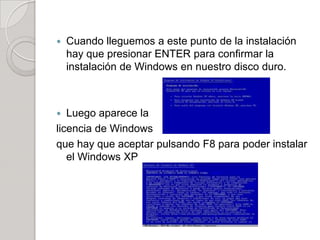    Cuando lleguemos a este punto de la instalación
    hay que presionar ENTER para confirmar la
    instalación de Windows en nuestro disco duro.



  Luego aparece la
licencia de Windows
que hay que aceptar pulsando F8 para poder instalar
   el Windows XP
 